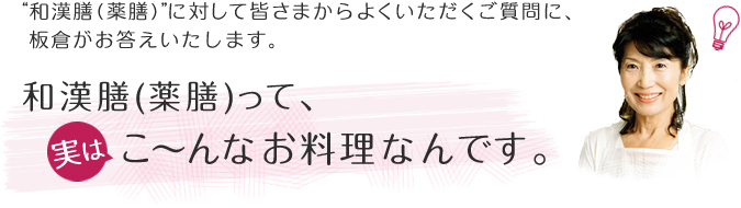 “和漢膳（薬膳）”に対して皆さまからよくいただくご質問に、板倉がお答えいたします。
和漢膳（薬膳）って、実はこ～んなお料理なんです。