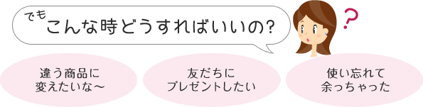 でもこんな時どうすればいいの？「違う商品に変えたいな～」「友だちにプレゼントしたい」「使い忘れて余っちゃった」