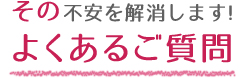 その不安を解消します！よくあるご質問