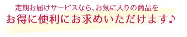 定期お届けサービスなら、お気に入りの商品をお得に便利にお求めいただけます♪