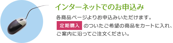 インターネットでのお申込み
各商品ページよりお申込みいただけます。「定期購入」のついたご希望の商品をカートに入れ、ご案内に沿ってご注文ください。