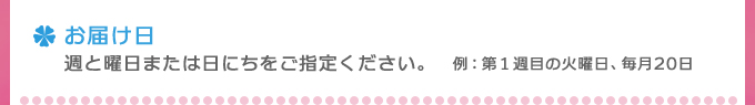 お届け日週と曜日または日にちをご指定ください。例：第１週目の火曜日、毎月20日