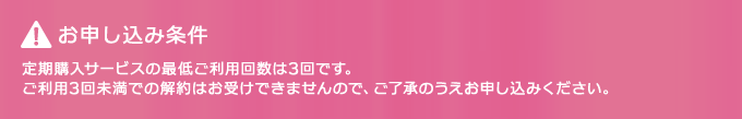 お申し込み条件：定期購入サービスの最低ご利用回数は3回です。ご利用3回未満での解約はお受けできませんので、ご了承のうえお申し込みください。