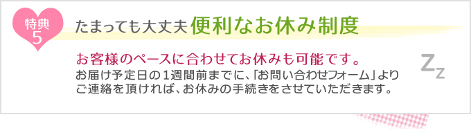 特典5　たまっても大丈夫！便利なお休み制度
お客様のペースに合わせてお休みも可能です。お届け予定日の1週間前までに、「お問い合わせフォーム」よりご連絡を頂ければ、お休みの手続きをさせていただきます。