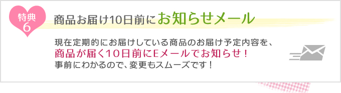 特典6　商品お届け10日前にお知らせメール
現在定期的にお届けしている商品のお届け予定内容を、商品が届く10日前にEメールでお知らせ！事前にわかるので、変更もスムーズです！